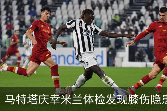 马特塔庆幸米兰体检发现膝伤隐患，职业生涯因此转折